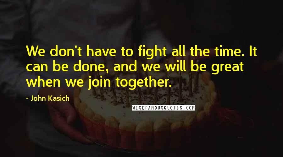 John Kasich Quotes: We don't have to fight all the time. It can be done, and we will be great when we join together.