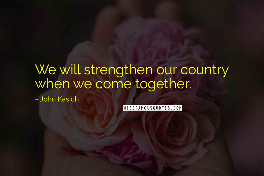 John Kasich Quotes: We will strengthen our country when we come together.