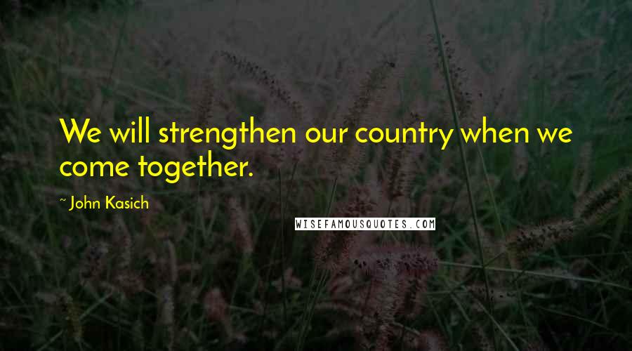 John Kasich Quotes: We will strengthen our country when we come together.