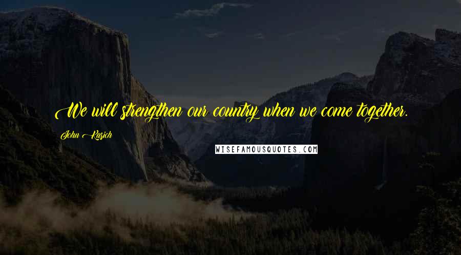 John Kasich Quotes: We will strengthen our country when we come together.