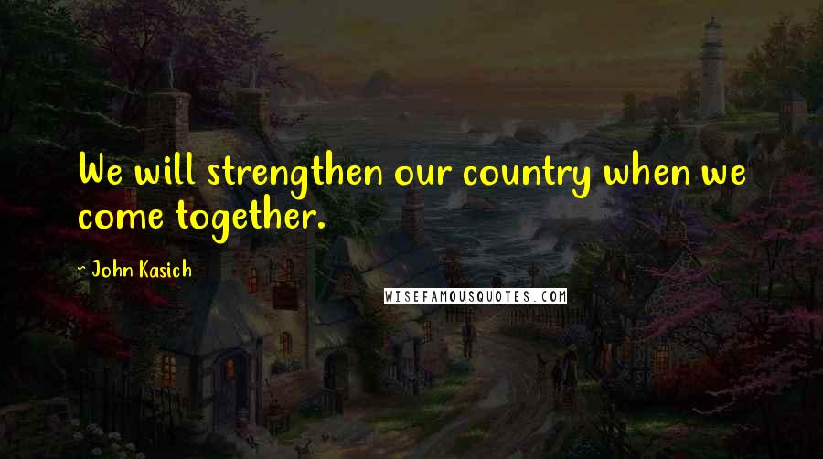 John Kasich Quotes: We will strengthen our country when we come together.