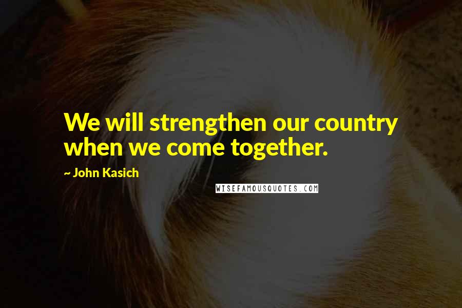 John Kasich Quotes: We will strengthen our country when we come together.