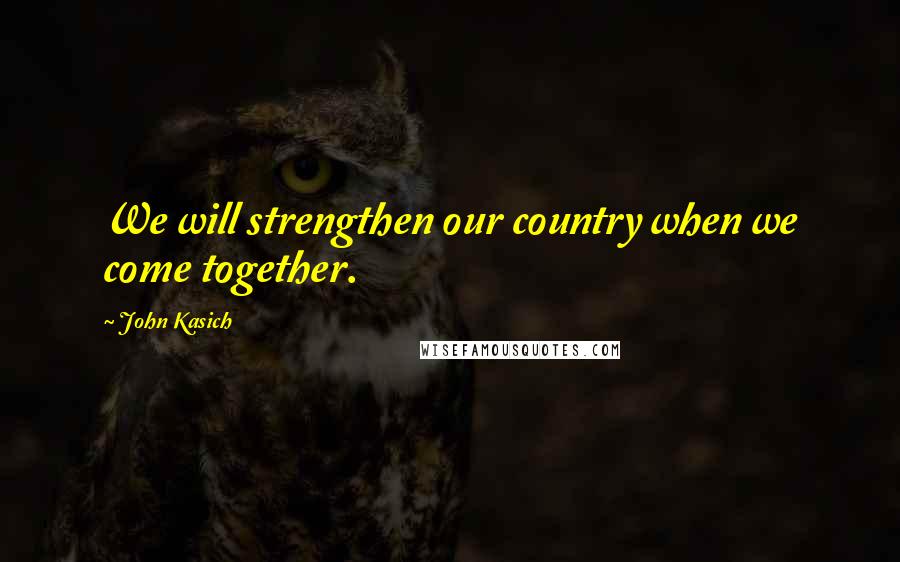 John Kasich Quotes: We will strengthen our country when we come together.