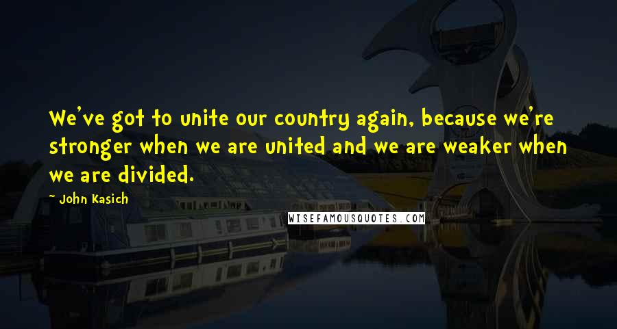 John Kasich Quotes: We've got to unite our country again, because we're stronger when we are united and we are weaker when we are divided.