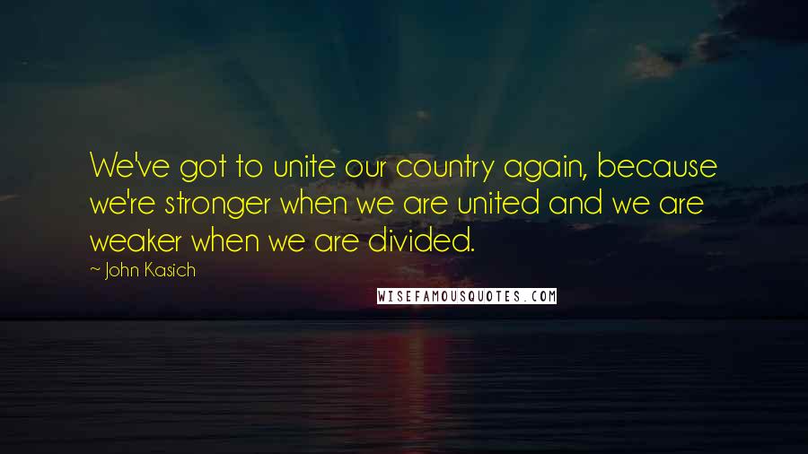 John Kasich Quotes: We've got to unite our country again, because we're stronger when we are united and we are weaker when we are divided.