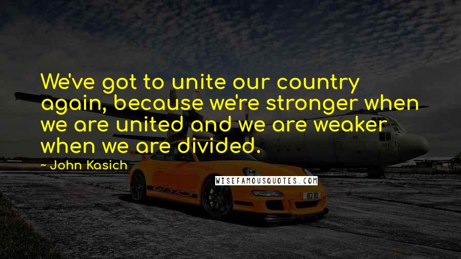 John Kasich Quotes: We've got to unite our country again, because we're stronger when we are united and we are weaker when we are divided.