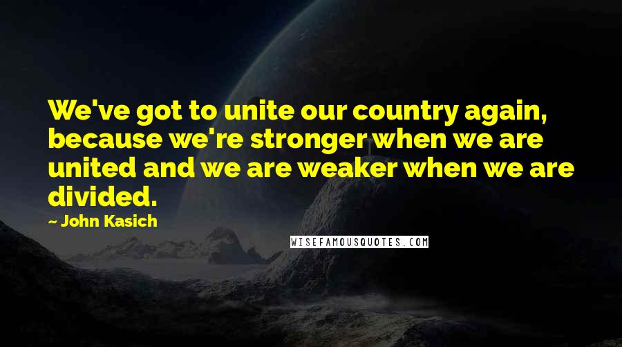 John Kasich Quotes: We've got to unite our country again, because we're stronger when we are united and we are weaker when we are divided.