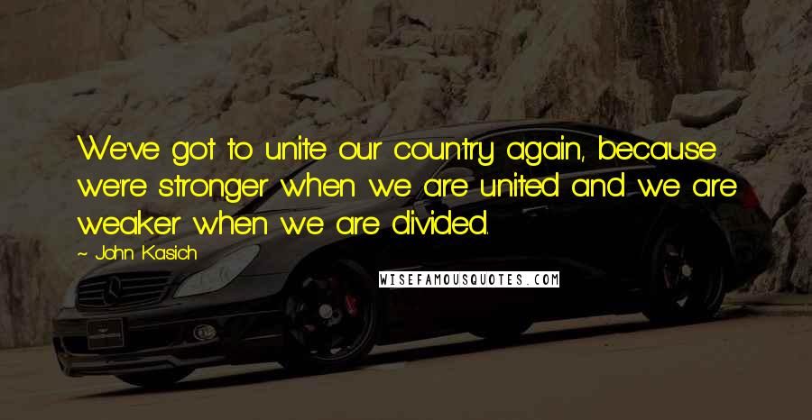 John Kasich Quotes: We've got to unite our country again, because we're stronger when we are united and we are weaker when we are divided.