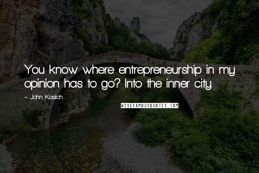 John Kasich Quotes: You know where entrepreneurship in my opinion has to go? Into the inner city.