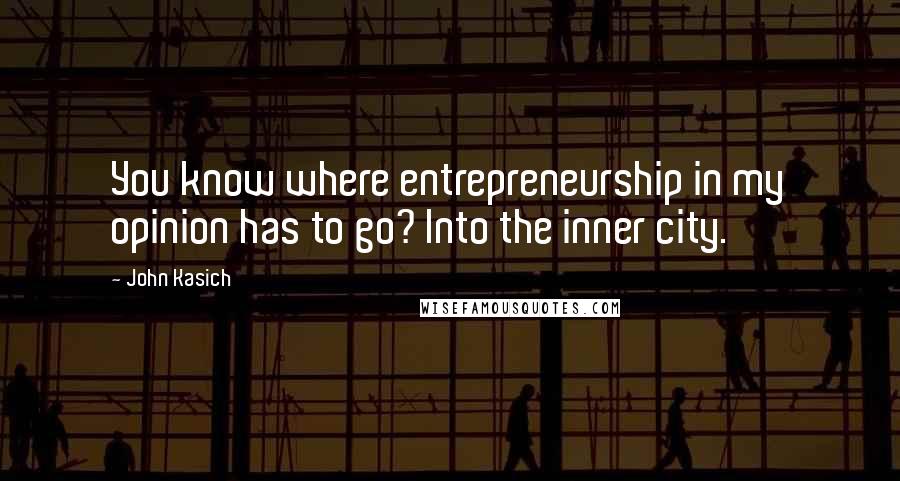 John Kasich Quotes: You know where entrepreneurship in my opinion has to go? Into the inner city.