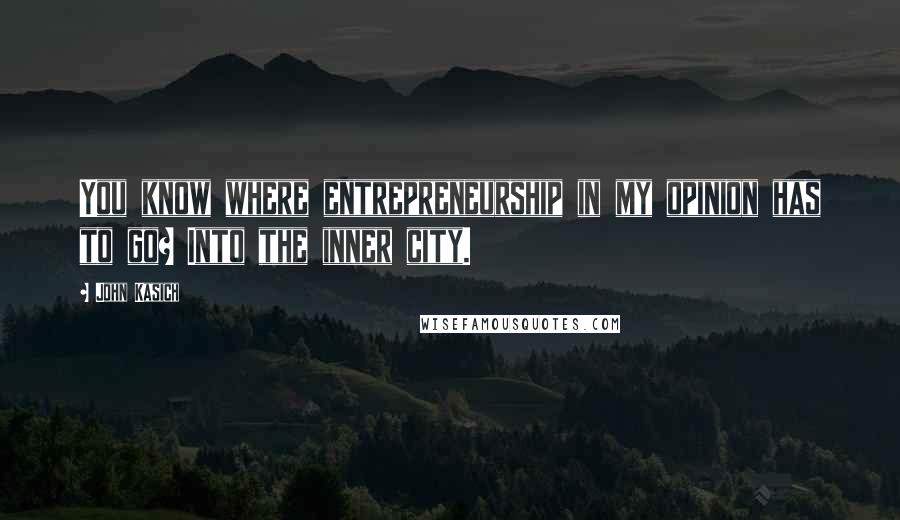 John Kasich Quotes: You know where entrepreneurship in my opinion has to go? Into the inner city.
