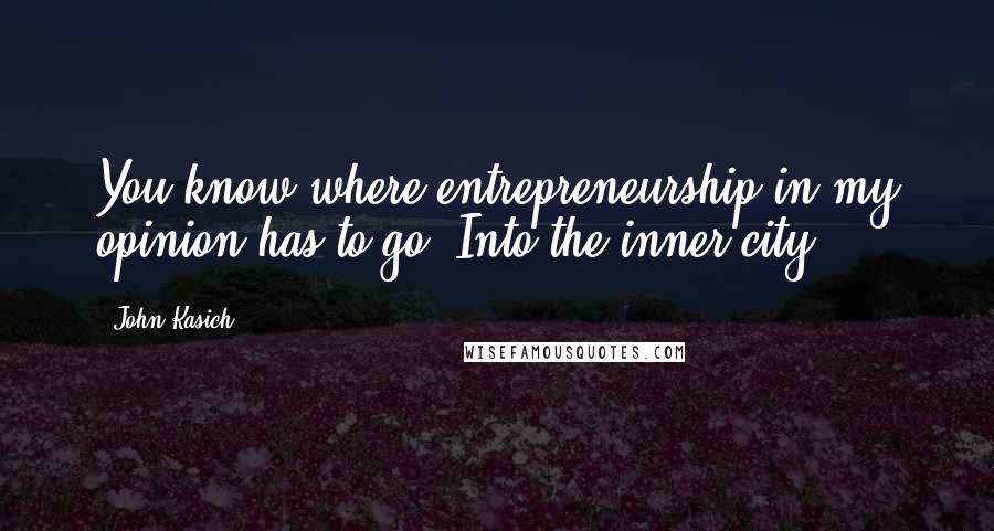 John Kasich Quotes: You know where entrepreneurship in my opinion has to go? Into the inner city.
