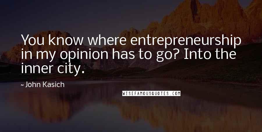 John Kasich Quotes: You know where entrepreneurship in my opinion has to go? Into the inner city.