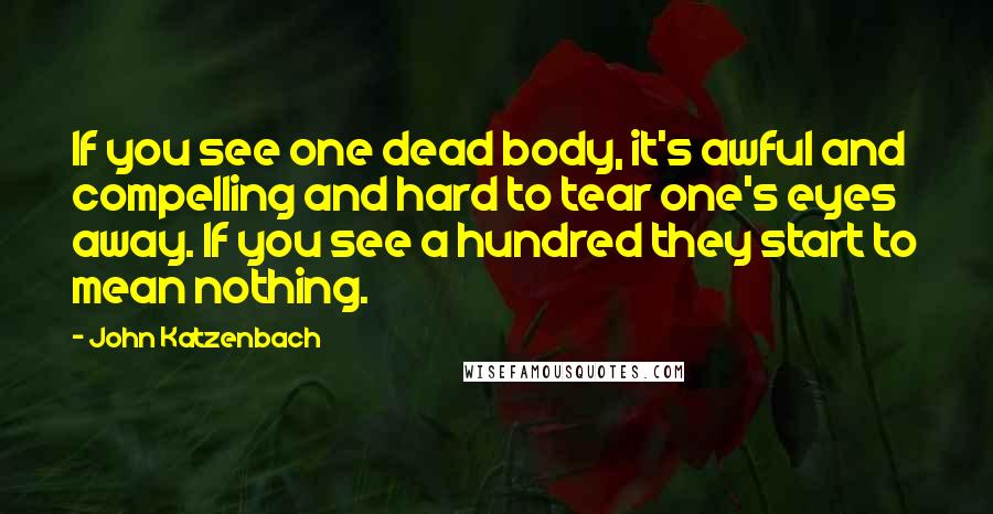 John Katzenbach Quotes: If you see one dead body, it's awful and compelling and hard to tear one's eyes away. If you see a hundred they start to mean nothing.