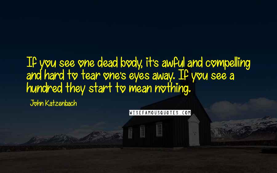 John Katzenbach Quotes: If you see one dead body, it's awful and compelling and hard to tear one's eyes away. If you see a hundred they start to mean nothing.