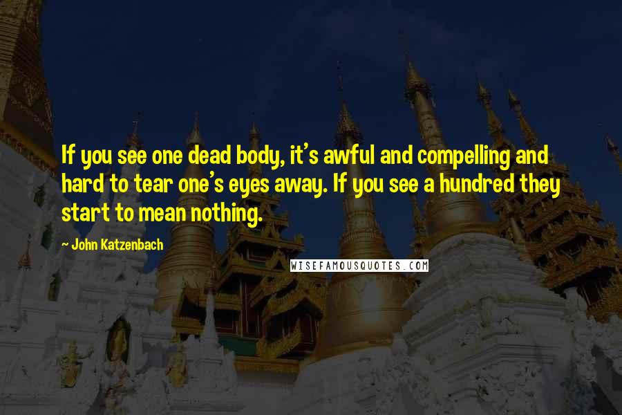 John Katzenbach Quotes: If you see one dead body, it's awful and compelling and hard to tear one's eyes away. If you see a hundred they start to mean nothing.