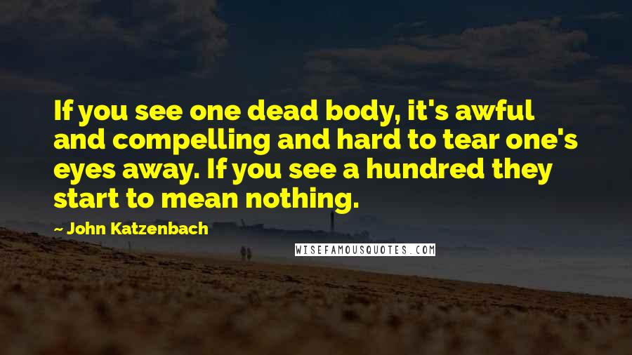 John Katzenbach Quotes: If you see one dead body, it's awful and compelling and hard to tear one's eyes away. If you see a hundred they start to mean nothing.