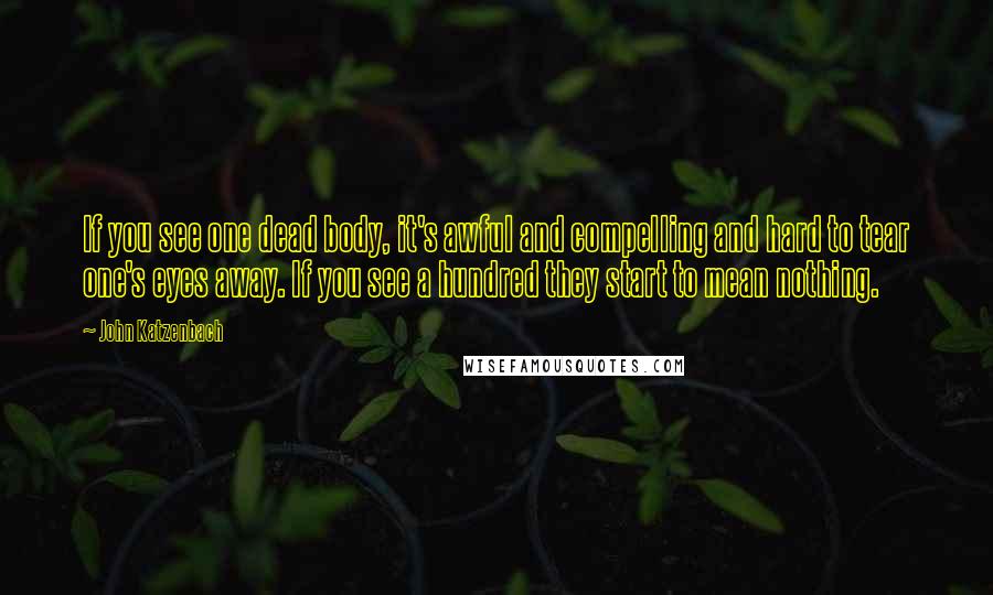 John Katzenbach Quotes: If you see one dead body, it's awful and compelling and hard to tear one's eyes away. If you see a hundred they start to mean nothing.