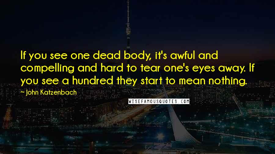 John Katzenbach Quotes: If you see one dead body, it's awful and compelling and hard to tear one's eyes away. If you see a hundred they start to mean nothing.