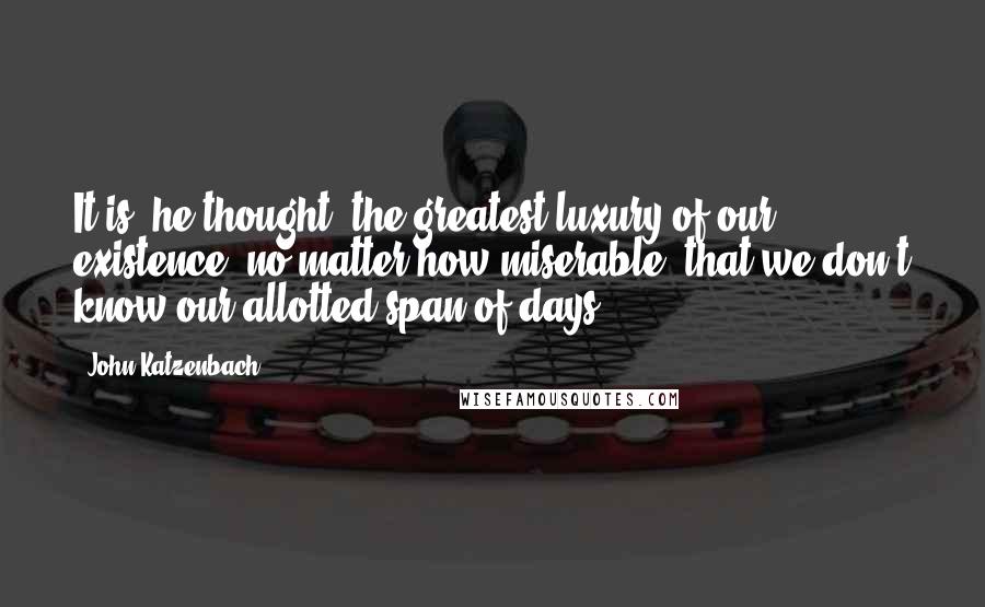 John Katzenbach Quotes: It is, he thought, the greatest luxury of our existence, no matter how miserable, that we don't know our allotted span of days.