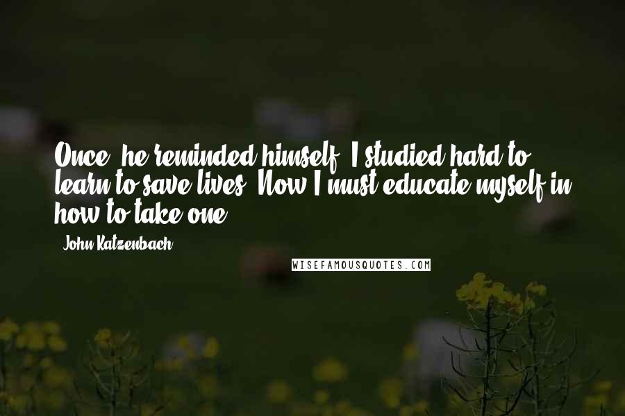 John Katzenbach Quotes: Once, he reminded himself, I studied hard to learn to save lives. Now I must educate myself in how to take one.