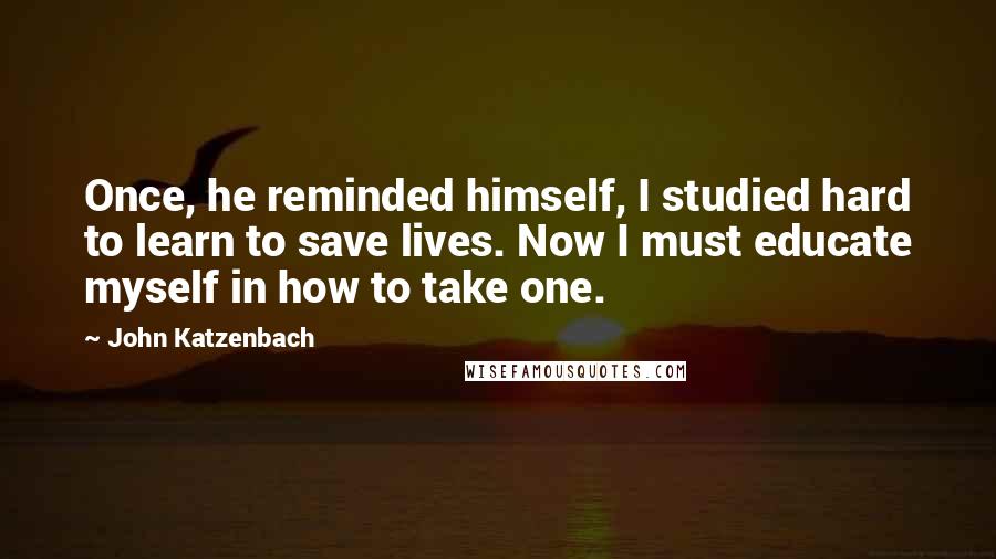 John Katzenbach Quotes: Once, he reminded himself, I studied hard to learn to save lives. Now I must educate myself in how to take one.