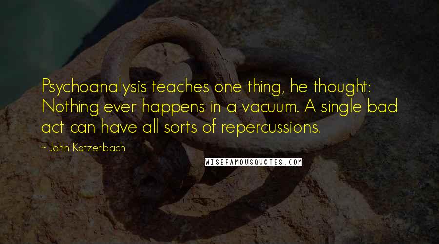 John Katzenbach Quotes: Psychoanalysis teaches one thing, he thought: Nothing ever happens in a vacuum. A single bad act can have all sorts of repercussions.