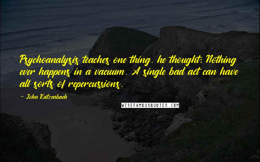 John Katzenbach Quotes: Psychoanalysis teaches one thing, he thought: Nothing ever happens in a vacuum. A single bad act can have all sorts of repercussions.