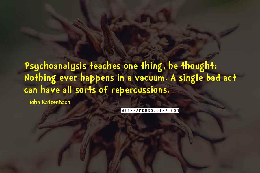 John Katzenbach Quotes: Psychoanalysis teaches one thing, he thought: Nothing ever happens in a vacuum. A single bad act can have all sorts of repercussions.