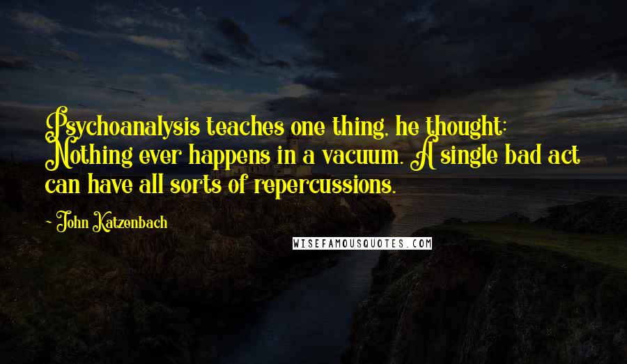John Katzenbach Quotes: Psychoanalysis teaches one thing, he thought: Nothing ever happens in a vacuum. A single bad act can have all sorts of repercussions.