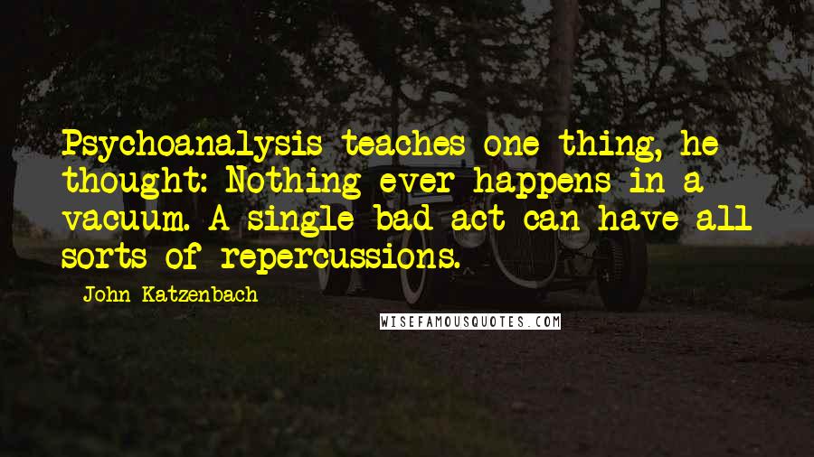 John Katzenbach Quotes: Psychoanalysis teaches one thing, he thought: Nothing ever happens in a vacuum. A single bad act can have all sorts of repercussions.