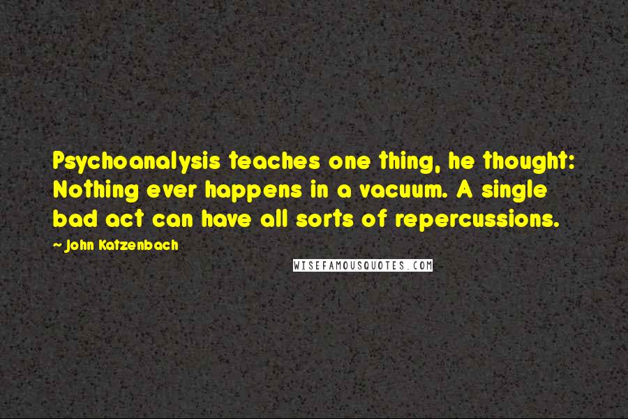 John Katzenbach Quotes: Psychoanalysis teaches one thing, he thought: Nothing ever happens in a vacuum. A single bad act can have all sorts of repercussions.