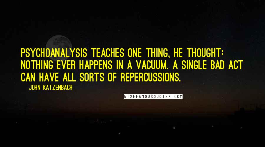 John Katzenbach Quotes: Psychoanalysis teaches one thing, he thought: Nothing ever happens in a vacuum. A single bad act can have all sorts of repercussions.