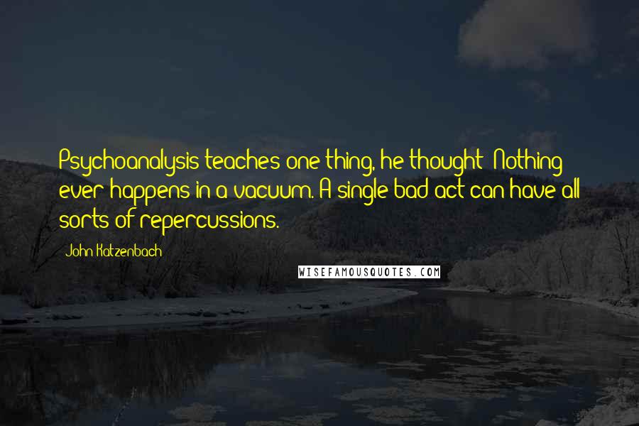 John Katzenbach Quotes: Psychoanalysis teaches one thing, he thought: Nothing ever happens in a vacuum. A single bad act can have all sorts of repercussions.