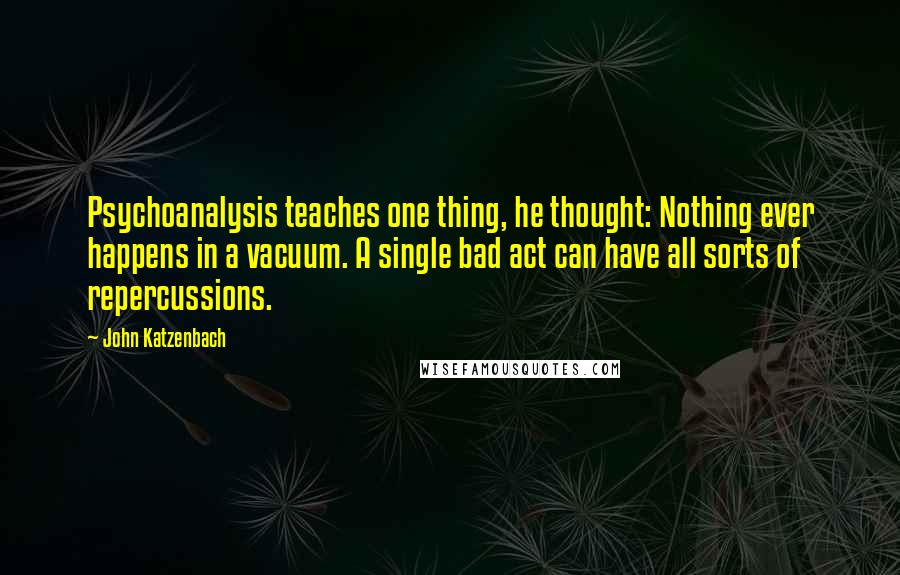 John Katzenbach Quotes: Psychoanalysis teaches one thing, he thought: Nothing ever happens in a vacuum. A single bad act can have all sorts of repercussions.