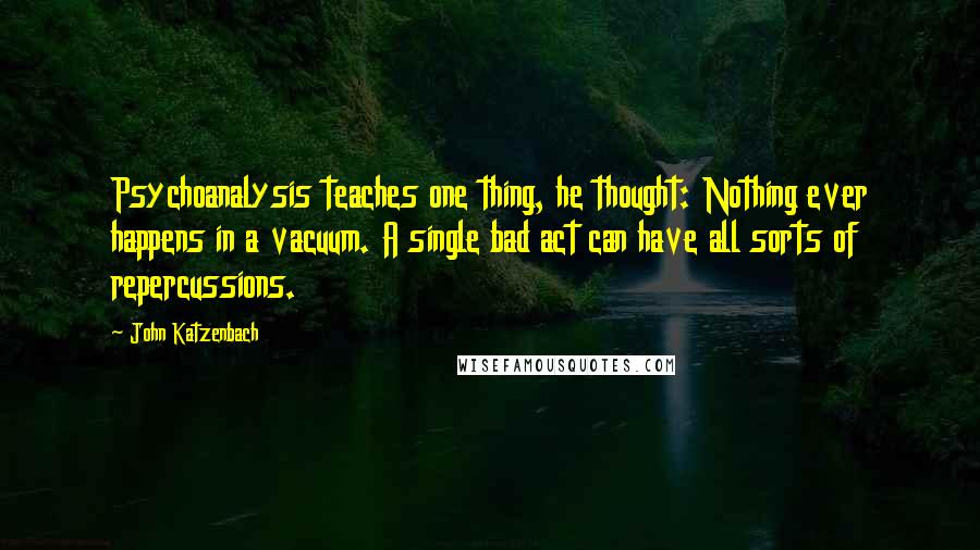 John Katzenbach Quotes: Psychoanalysis teaches one thing, he thought: Nothing ever happens in a vacuum. A single bad act can have all sorts of repercussions.