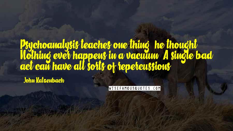 John Katzenbach Quotes: Psychoanalysis teaches one thing, he thought: Nothing ever happens in a vacuum. A single bad act can have all sorts of repercussions.