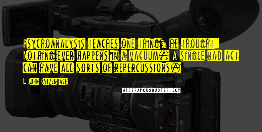 John Katzenbach Quotes: Psychoanalysis teaches one thing, he thought: Nothing ever happens in a vacuum. A single bad act can have all sorts of repercussions.