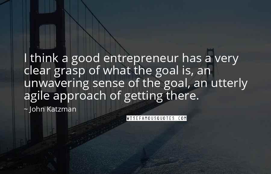 John Katzman Quotes: I think a good entrepreneur has a very clear grasp of what the goal is, an unwavering sense of the goal, an utterly agile approach of getting there.