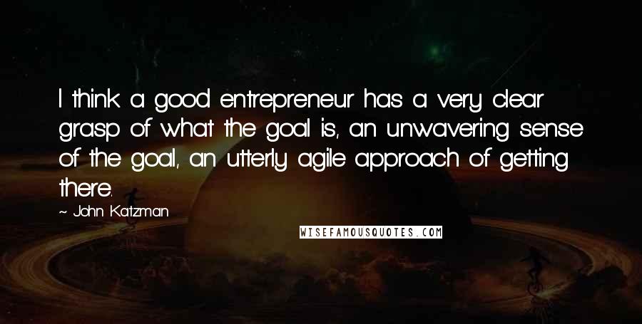 John Katzman Quotes: I think a good entrepreneur has a very clear grasp of what the goal is, an unwavering sense of the goal, an utterly agile approach of getting there.