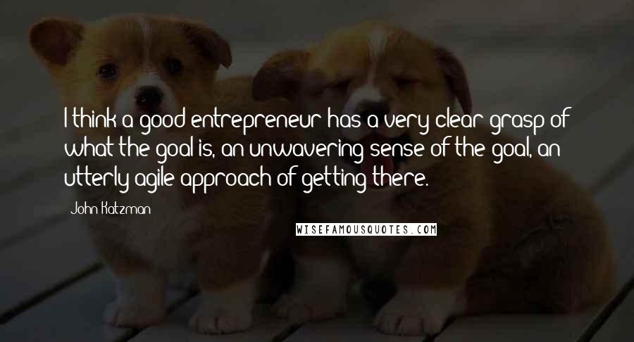 John Katzman Quotes: I think a good entrepreneur has a very clear grasp of what the goal is, an unwavering sense of the goal, an utterly agile approach of getting there.