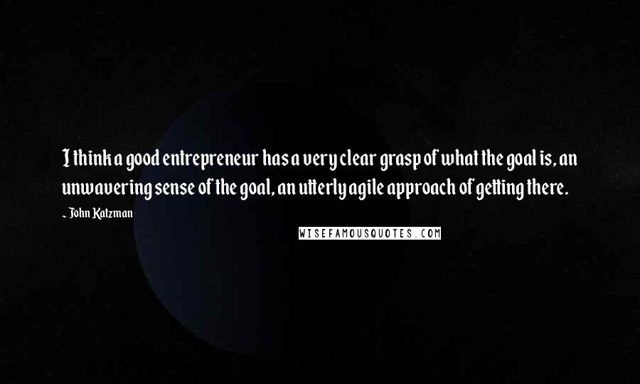 John Katzman Quotes: I think a good entrepreneur has a very clear grasp of what the goal is, an unwavering sense of the goal, an utterly agile approach of getting there.