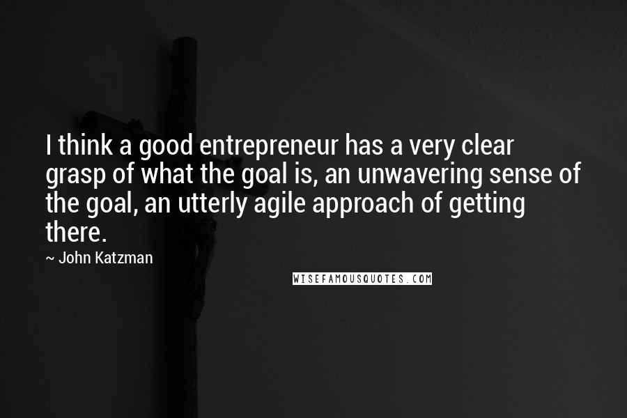 John Katzman Quotes: I think a good entrepreneur has a very clear grasp of what the goal is, an unwavering sense of the goal, an utterly agile approach of getting there.