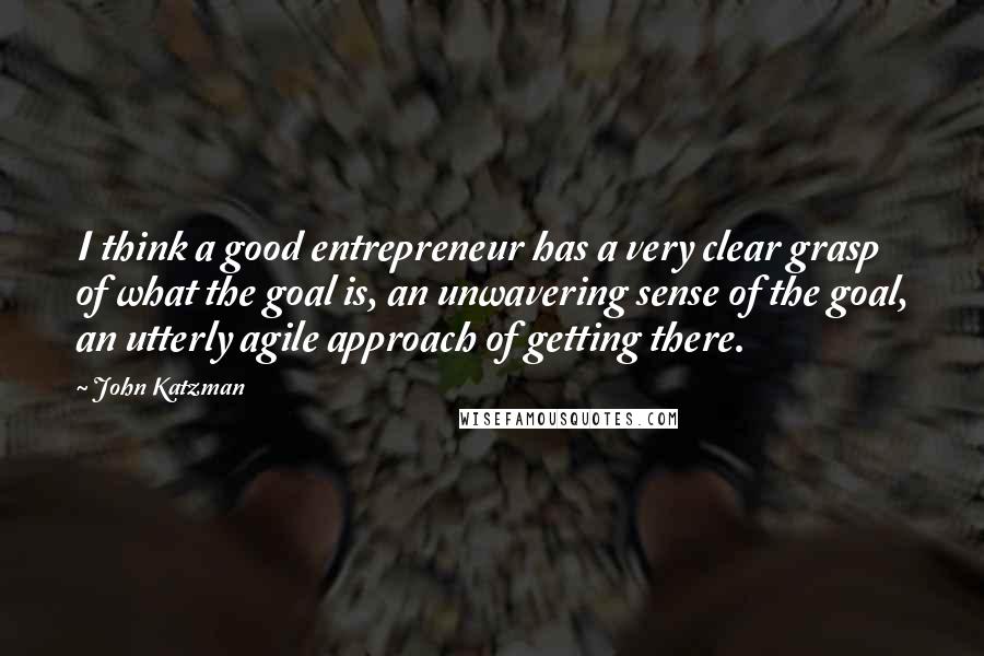 John Katzman Quotes: I think a good entrepreneur has a very clear grasp of what the goal is, an unwavering sense of the goal, an utterly agile approach of getting there.