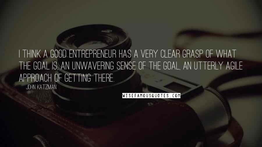 John Katzman Quotes: I think a good entrepreneur has a very clear grasp of what the goal is, an unwavering sense of the goal, an utterly agile approach of getting there.