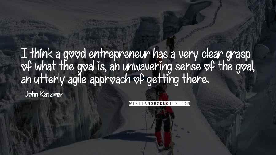 John Katzman Quotes: I think a good entrepreneur has a very clear grasp of what the goal is, an unwavering sense of the goal, an utterly agile approach of getting there.