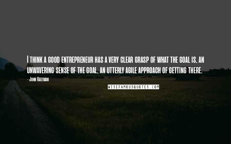 John Katzman Quotes: I think a good entrepreneur has a very clear grasp of what the goal is, an unwavering sense of the goal, an utterly agile approach of getting there.