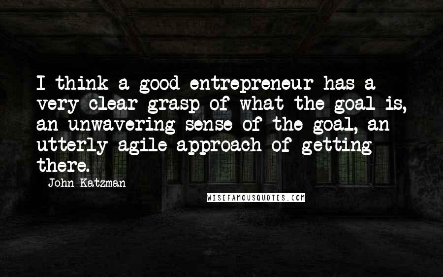 John Katzman Quotes: I think a good entrepreneur has a very clear grasp of what the goal is, an unwavering sense of the goal, an utterly agile approach of getting there.