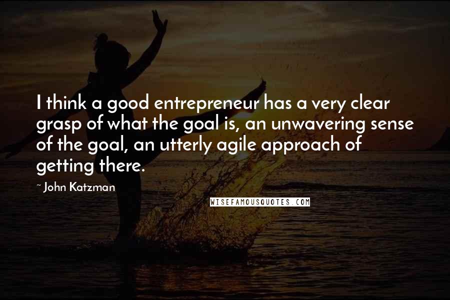 John Katzman Quotes: I think a good entrepreneur has a very clear grasp of what the goal is, an unwavering sense of the goal, an utterly agile approach of getting there.