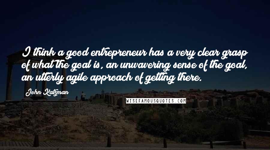 John Katzman Quotes: I think a good entrepreneur has a very clear grasp of what the goal is, an unwavering sense of the goal, an utterly agile approach of getting there.